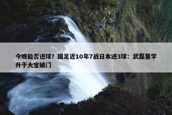 今晚能否进球？国足近10年7战日本进3球：武磊董学升于大宝破门