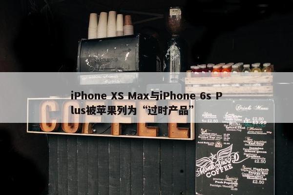 iPhone XS Max与iPhone 6s Plus被苹果列为“过时产品”