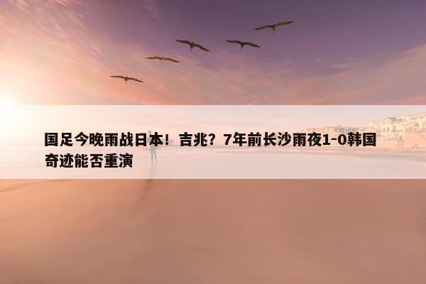 国足今晚雨战日本！吉兆？7年前长沙雨夜1-0韩国 奇迹能否重演