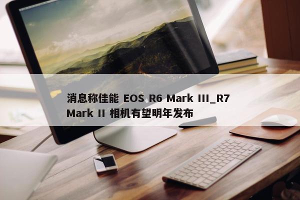 消息称佳能 EOS R6 Mark III_R7 Mark II 相机有望明年发布