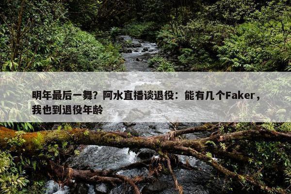 明年最后一舞？阿水直播谈退役：能有几个Faker，我也到退役年龄