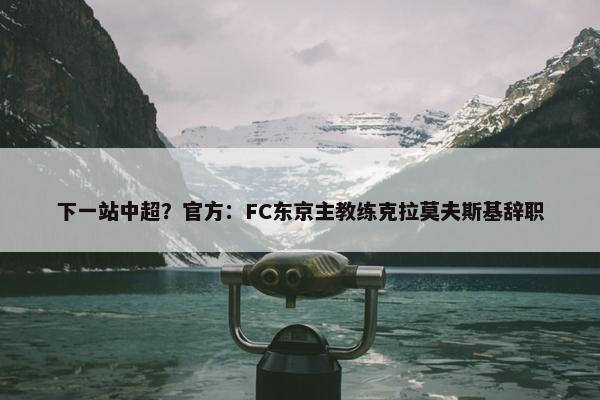 下一站中超？官方：FC东京主教练克拉莫夫斯基辞职