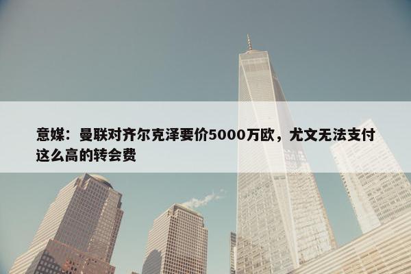 意媒：曼联对齐尔克泽要价5000万欧，尤文无法支付这么高的转会费