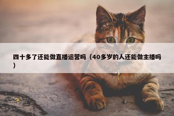 四十多了还能做直播运营吗（40多岁的人还能做主播吗）