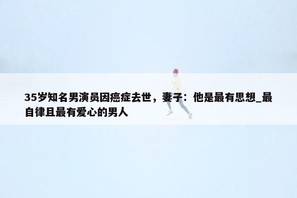 35岁知名男演员因癌症去世，妻子：他是最有思想_最自律且最有爱心的男人