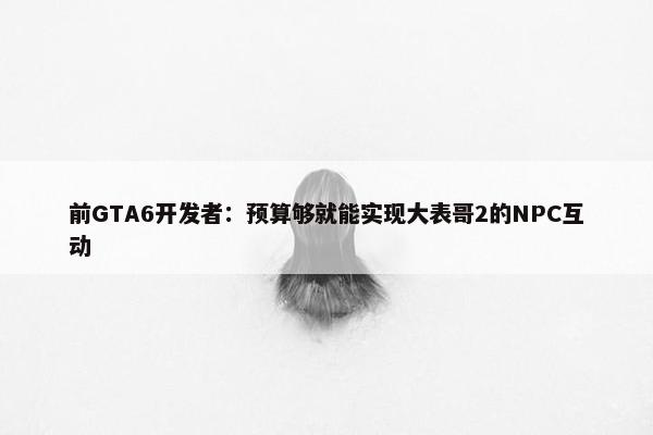 前GTA6开发者：预算够就能实现大表哥2的NPC互动