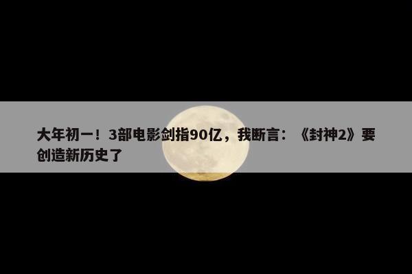 大年初一！3部电影剑指90亿，我断言：《封神2》要创造新历史了