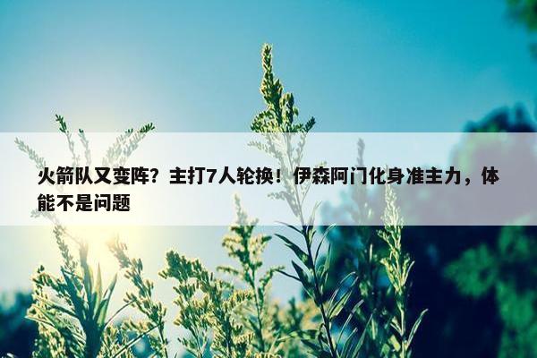 火箭队又变阵？主打7人轮换！伊森阿门化身准主力，体能不是问题