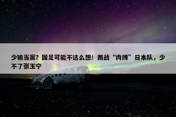 少输当赢？国足可能不这么想！雨战“肉搏”日本队，少不了张玉宁