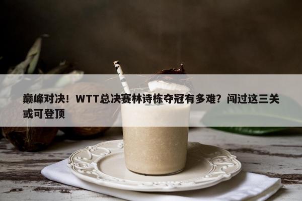 巅峰对决！WTT总决赛林诗栋夺冠有多难？闯过这三关或可登顶