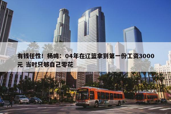 有钱任性！杨鸣：04年在辽篮拿到第一份工资3000元 当时只够自己零花