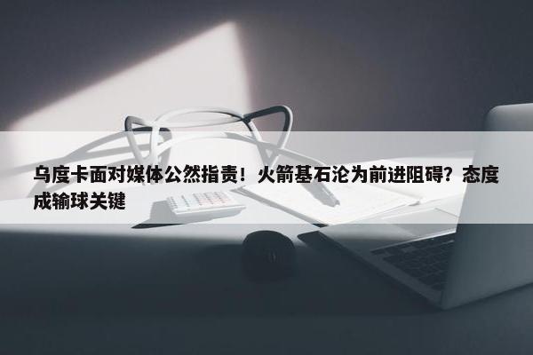 乌度卡面对媒体公然指责！火箭基石沦为前进阻碍？态度成输球关键