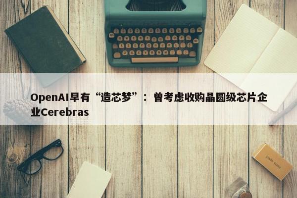 OpenAI早有“造芯梦”：曾考虑收购晶圆级芯片企业Cerebras