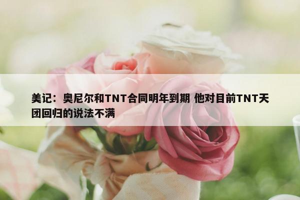 美记：奥尼尔和TNT合同明年到期 他对目前TNT天团回归的说法不满