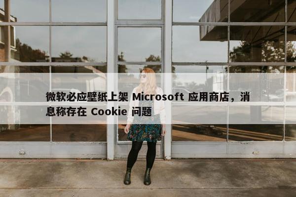 微软必应壁纸上架 Microsoft 应用商店，消息称存在 Cookie 问题