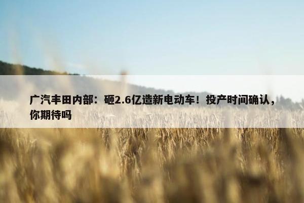 广汽丰田内部：砸2.6亿造新电动车！投产时间确认，你期待吗