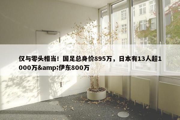 仅与零头相当！国足总身价895万，日本有13人超1000万&伊东800万