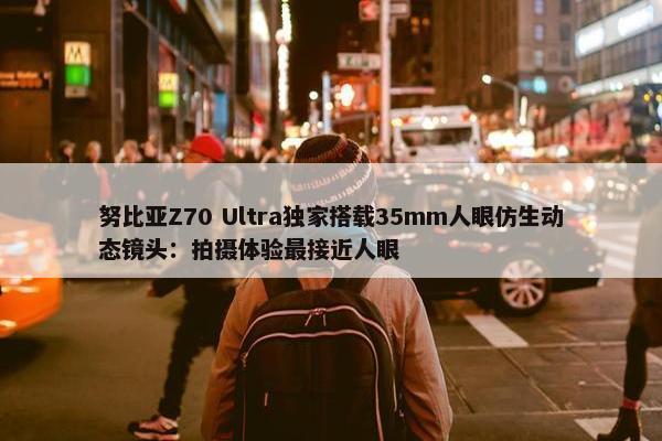 努比亚Z70 Ultra独家搭载35mm人眼仿生动态镜头：拍摄体验最接近人眼