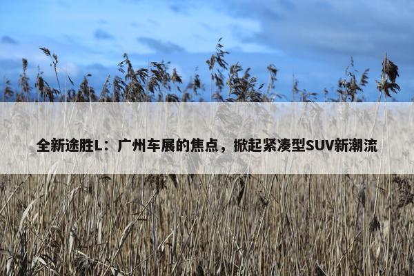 全新途胜L：广州车展的焦点，掀起紧凑型SUV新潮流