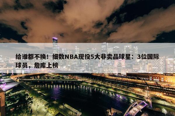 给谁都不换！细数NBA现役5大非卖品球星：3位国际球员，詹库上榜