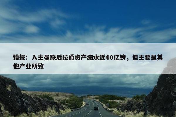 镜报：入主曼联后拉爵资产缩水近40亿镑，但主要是其他产业所致