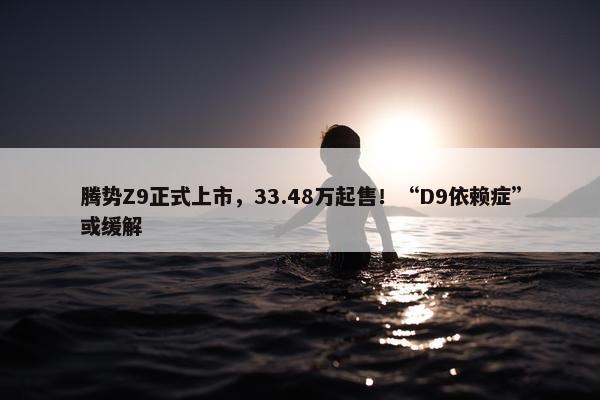 腾势Z9正式上市，33.48万起售！“D9依赖症”或缓解