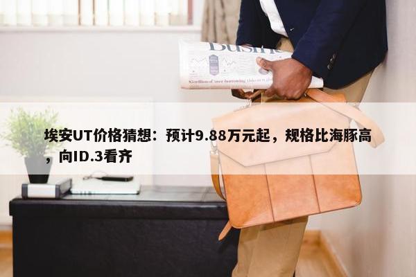 埃安UT价格猜想：预计9.88万元起，规格比海豚高，向ID.3看齐