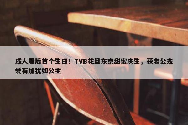 成人妻后首个生日！TVB花旦东京甜蜜庆生，获老公宠爱有加犹如公主