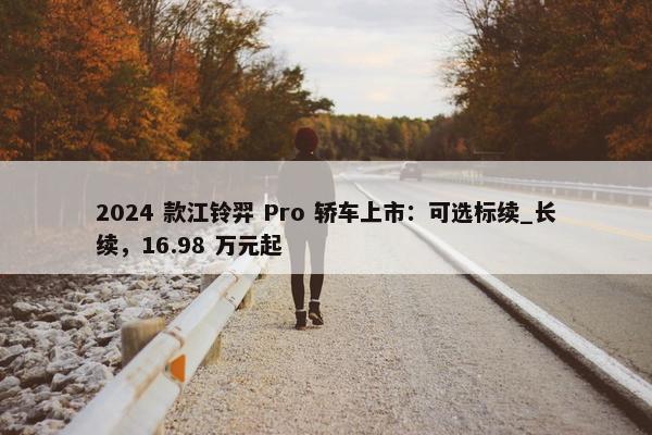 2024 款江铃羿 Pro 轿车上市：可选标续_长续，16.98 万元起