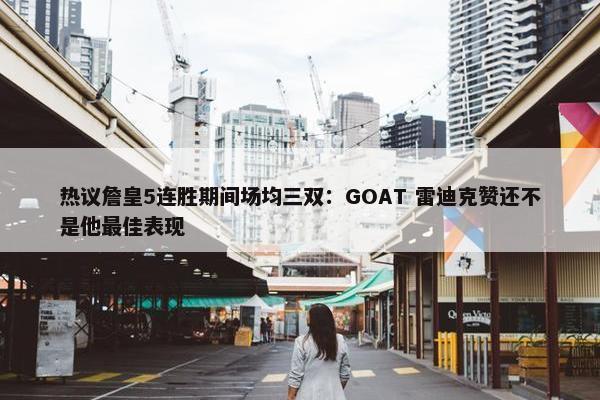 热议詹皇5连胜期间场均三双：GOAT 雷迪克赞还不是他最佳表现