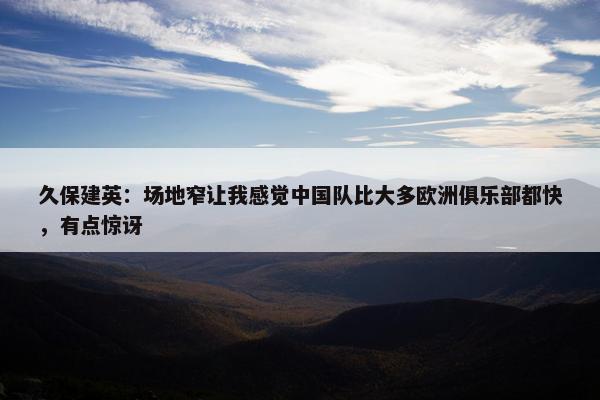 久保建英：场地窄让我感觉中国队比大多欧洲俱乐部都快，有点惊讶