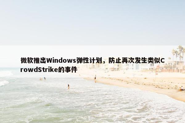 微软推出Windows弹性计划，防止再次发生类似CrowdStrike的事件