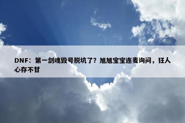 DNF：第一剑魂毁号脱坑了？旭旭宝宝连麦询问，狂人心存不甘