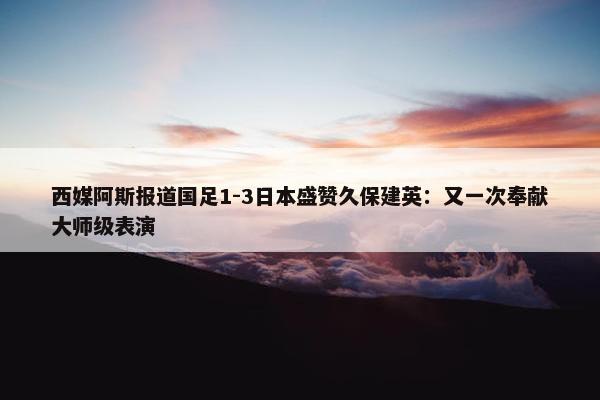 西媒阿斯报道国足1-3日本盛赞久保建英：又一次奉献大师级表演