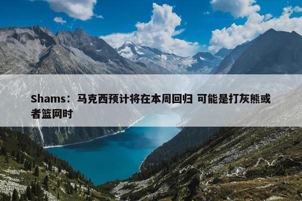 Shams：马克西预计将在本周回归 可能是打灰熊或者篮网时