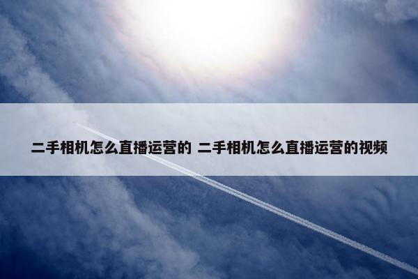 二手相机怎么直播运营的 二手相机怎么直播运营的视频