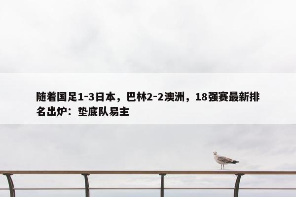 随着国足1-3日本，巴林2-2澳洲，18强赛最新排名出炉：垫底队易主