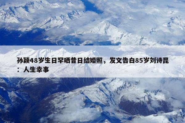 孙颖48岁生日罕晒昔日结婚照，发文告白85岁刘诗昆：人生幸事