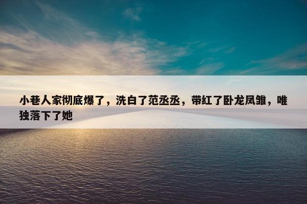 小巷人家彻底爆了，洗白了范丞丞，带红了卧龙凤雏，唯独落下了她