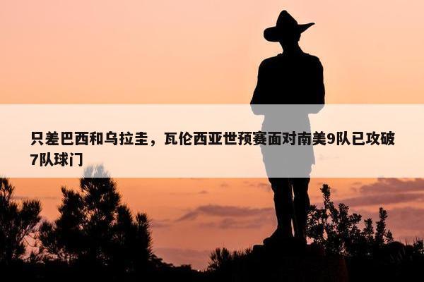 只差巴西和乌拉圭，瓦伦西亚世预赛面对南美9队已攻破7队球门