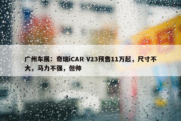 广州车展：奇瑞iCAR V23预售11万起，尺寸不大，马力不强，但帅