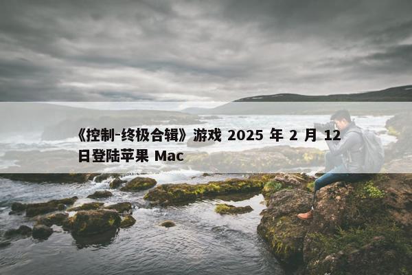 《控制-终极合辑》游戏 2025 年 2 月 12 日登陆苹果 Mac