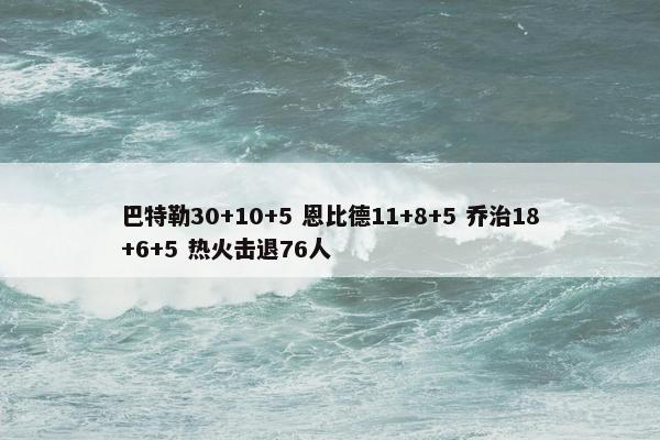 巴特勒30+10+5 恩比德11+8+5 乔治18+6+5 热火击退76人