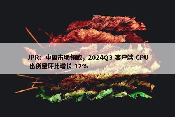 JPR：中国市场领跑，2024Q3 客户端 CPU 出货量环比增长 12%