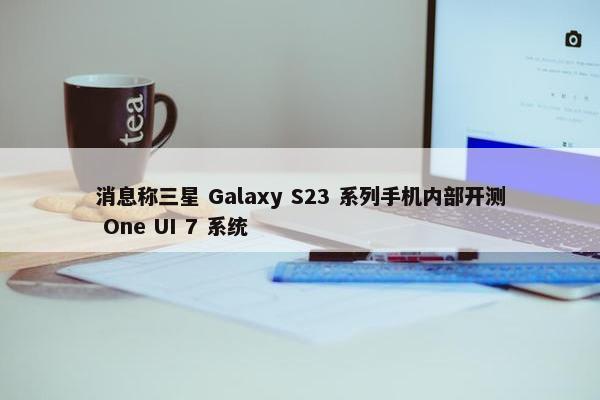 消息称三星 Galaxy S23 系列手机内部开测 One UI 7 系统