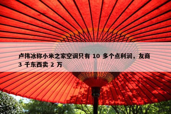 卢伟冰称小米之家空调只有 10 多个点利润，友商 3 千东西卖 2 万