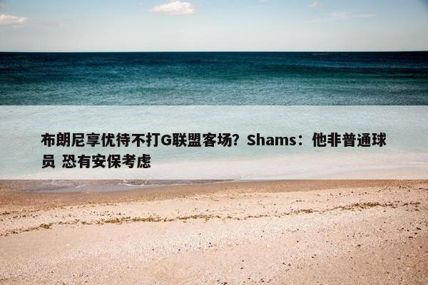 布朗尼享优待不打G联盟客场？Shams：他非普通球员 恐有安保考虑