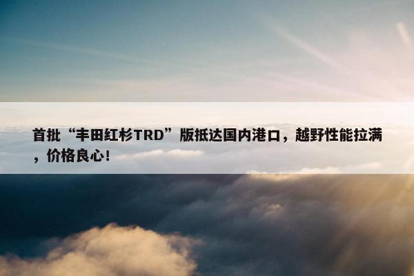 首批“丰田红杉TRD”版抵达国内港口，越野性能拉满，价格良心！