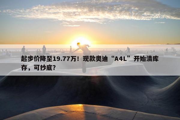 起步价降至19.77万！现款奥迪“A4L”开始清库存，可抄底？