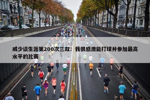 威少谈生涯第200次三双：我很感激能打球并参加最高水平的比赛